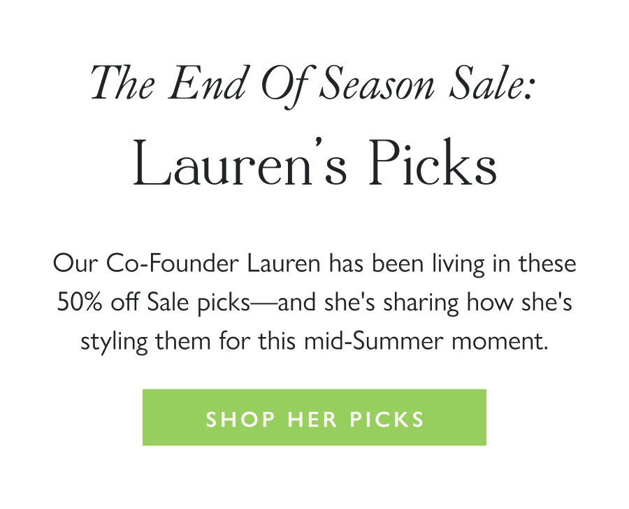 The End of Season Sale: Lauren's Picks  Our Co-Founder Lauren has been living in these 50% off Sale picks—and she's sharing how she's styling them for this mid-Summer moment.   Shop Her Picks