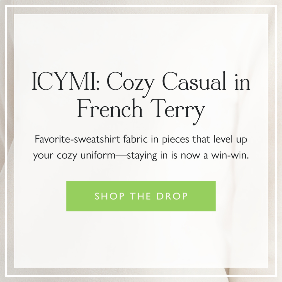 ICYMI: Cozy Casual in French Terry Favorite-sweatshirt fabric in pieces that level up your cozy uniform—staying in is now a win-win.  Shop the drop