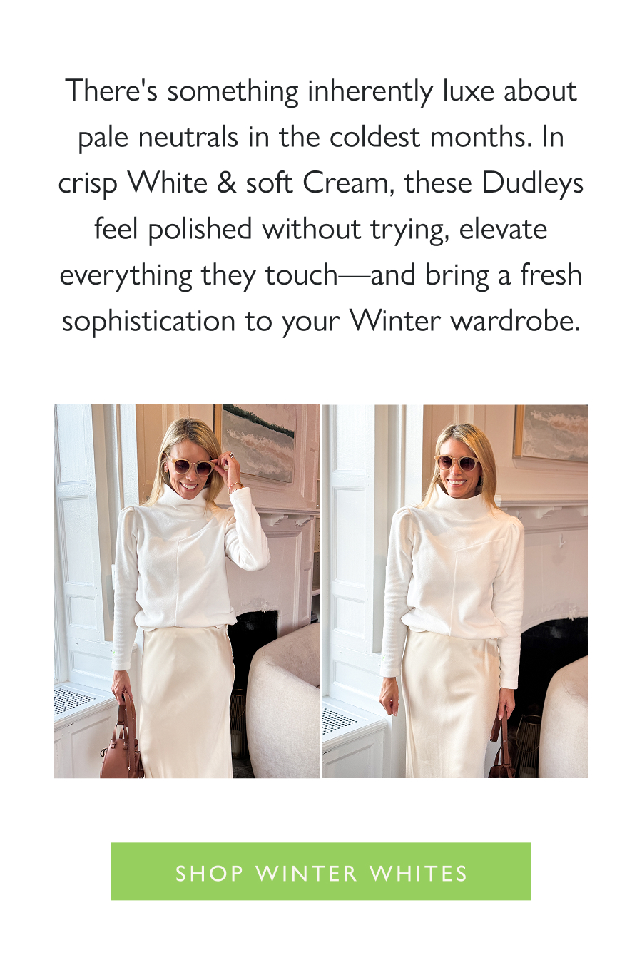 The Look of: Winter Whites There's something inherently luxe about pale neutrals in the coldest months. In crisp White & soft Cream, these Dudleys feel polished without trying, elevate everything they touch—and bring a fresh sophistication to your Winter wardrobe.   Shop Winter Whites
