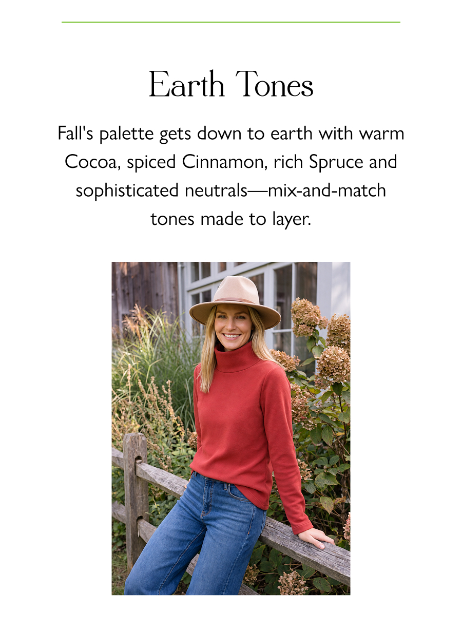 Earth Tones Fall's palette gets down to earth with warm Cocoa, spiced Cinnamon, rich Spruce and sophisticated neutrals—mix-and-match tones made to layer.
