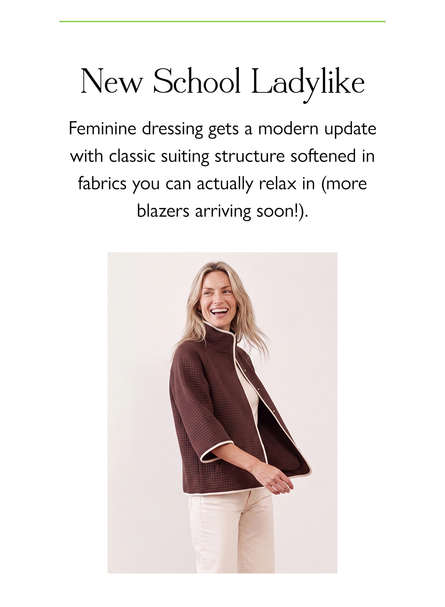 New School Ladylike Feminine dressing gets a modern update with classic suiting structure softened in fabrics you can actually relax in (more blazers arriving soon!).
