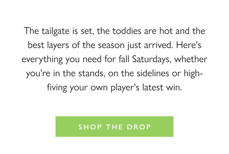 Dropping Now: Sideline Layers The tailgate is set, the toddies are hot and the best layers of the season just arrived. Here's everything you need for fall Saturdays, whether you're in the stands, on the sidelines or high-fiving your own player's latest win.  Shop the Drop