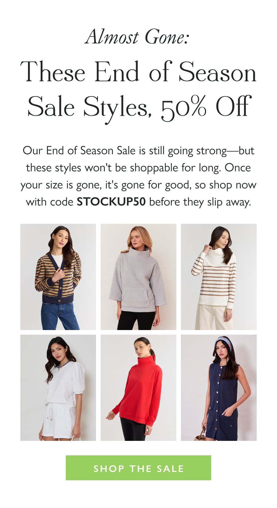 Almost Gone: These End of Season Styles, 50% Off Our End of Season Sale is still going strong—but these styles won't be shoppable for long. Once your size is gone, it's gone for good, so shop now with code STOCKUP50 before they slip away.  Shop the Sale