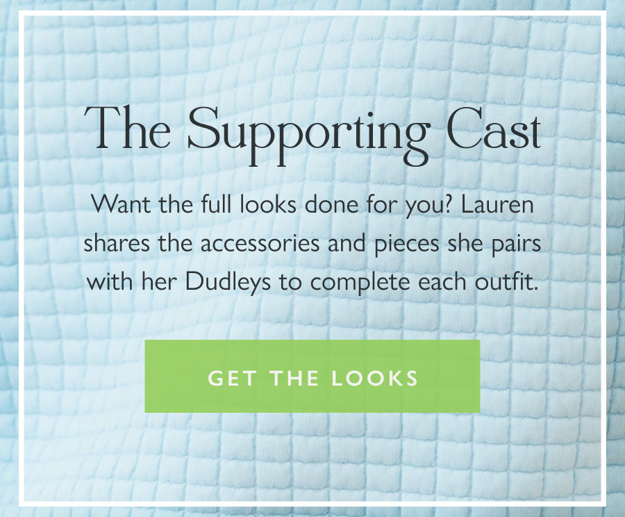 The Supporting Cast Want the full looks done for you? Lauren shares the accessories and pieces she pairs with her Dudleys to complete each outfit.  Get the Looks