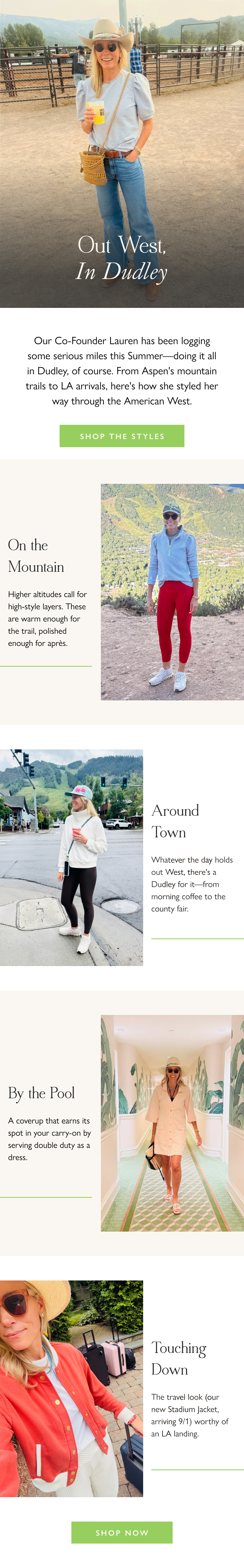 Out West, In Dudley Our Co-Founder Lauren has been logging some serious miles this Summer—doing it all in Dudley, of course. From Aspen's mountain trails to LA arrivals, here's how she styled her way through the American West.  Shop the Styles >  On the Mountain Higher altitudes call for high-style layers. These are warm enough for the trail, polished enough for après.   Around Town Whatever the day holds out West, there's a Dudley for it—from morning coffee to the county fair.  By the Pool A coverup that earns its spot in your carry-on by serving double duty as a dress.  Touching Down The travel look (our new Stadium Jacket, arriving 9/1) worthy of an LA landing.  Shop Now
