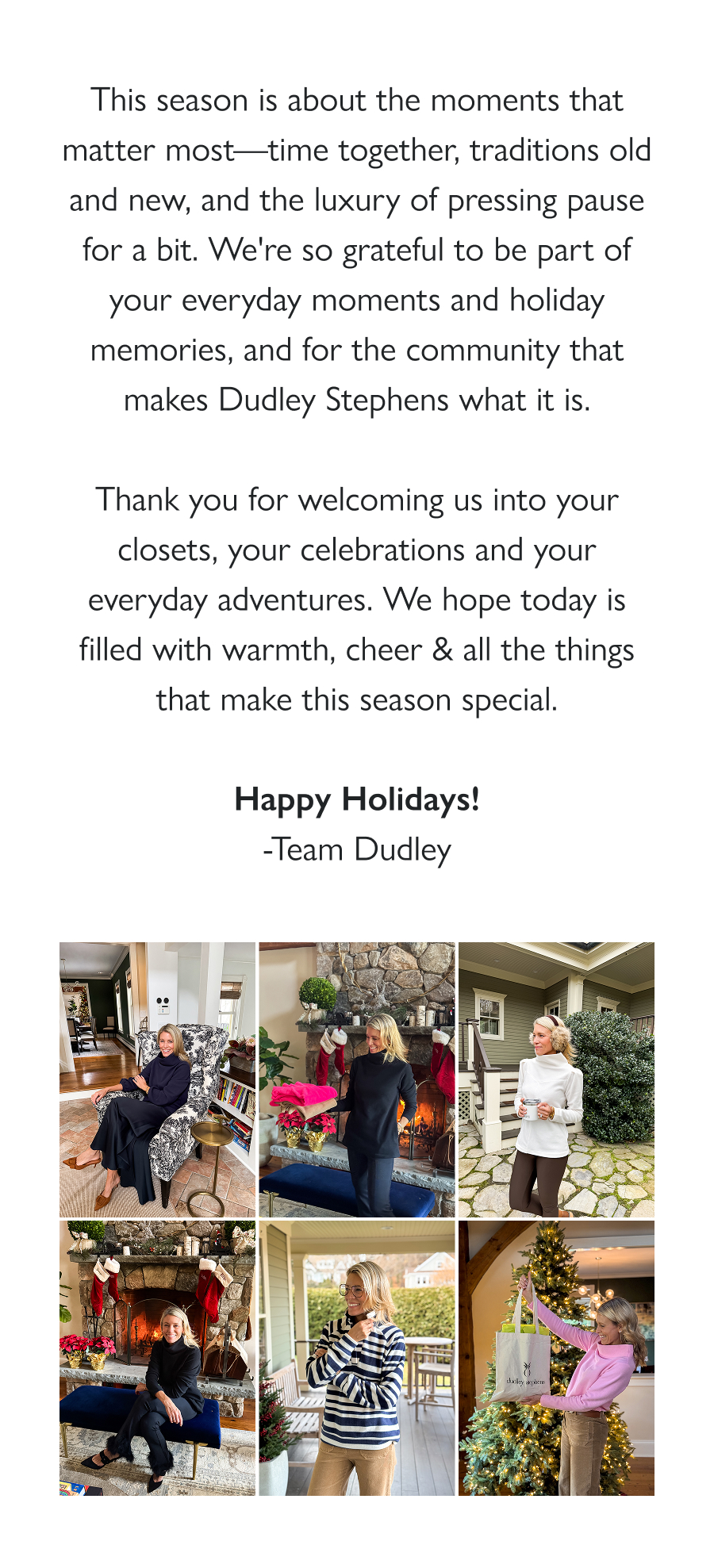 Merry Christmas from Dudley Stephens  This season is about the moments that matter most—time together, traditions old and new, and the luxury of pressing pause for a bit. We're so grateful to be part of your everyday moments and holiday memories, and for the community that makes Dudley Stephens what it is.  Thank you for welcoming us into your closets, your celebrations and your everyday adventures. We hope today is filled with warmth, cheer & all the things that make this season special.  Happy Holidays! -Team Dudley