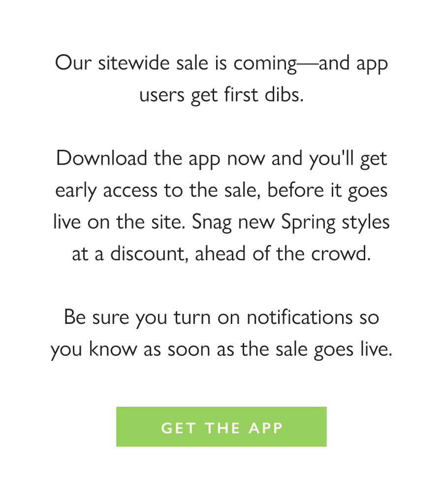 Get in Early (App Only) Our sitewide sale is coming—and app users get first dibs.  Download the app now and you'll get early access to the sale, before it goes live on the site. Snag new Spring styles at a discount, ahead of the crowd.  Get the App