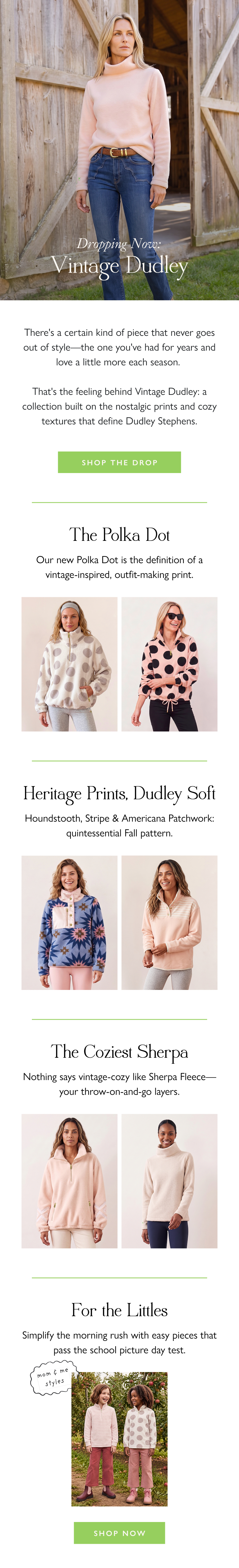 Dropping Now: Vintage Dudley There's a certain kind of piece that never goes out of style—the one you've had for years and love a little more each season.   That's the feeling behind Vintage Dudley: a collection built on the nostalgic prints and cozy textures that define Dudley Stephens.   Shop the Drop >  The Polka Dot Our new Polka Dot is the definition of a vintage-inspired, outfit-making print.  Heritage Prints, Dudley Soft Houndstooth, Stripe & Americana Patchwork: quintessential Fall pattern.  The Coziest Sherpa Nothing says vintage-cozy like Sherpa Fleece—your throw-on-and-go layers.  For the Littles Simplify the morning rush with easy pieces that pass the school picture day test.   Shop Now
