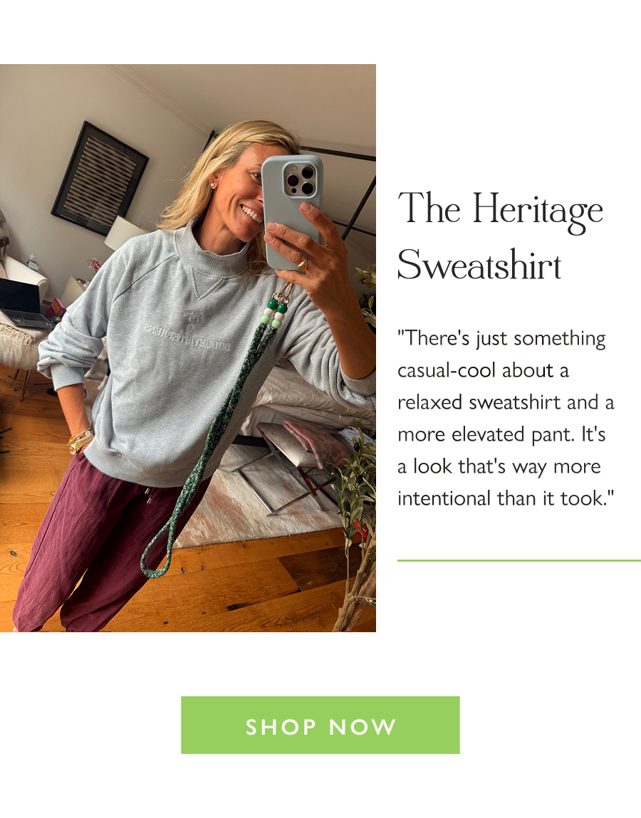 The Heritage Sweatshirt "There's just something casual-cool about a relaxed sweatshirt and a more elevated pant. It's a look that's way more intentional than it took."  Shop Now 