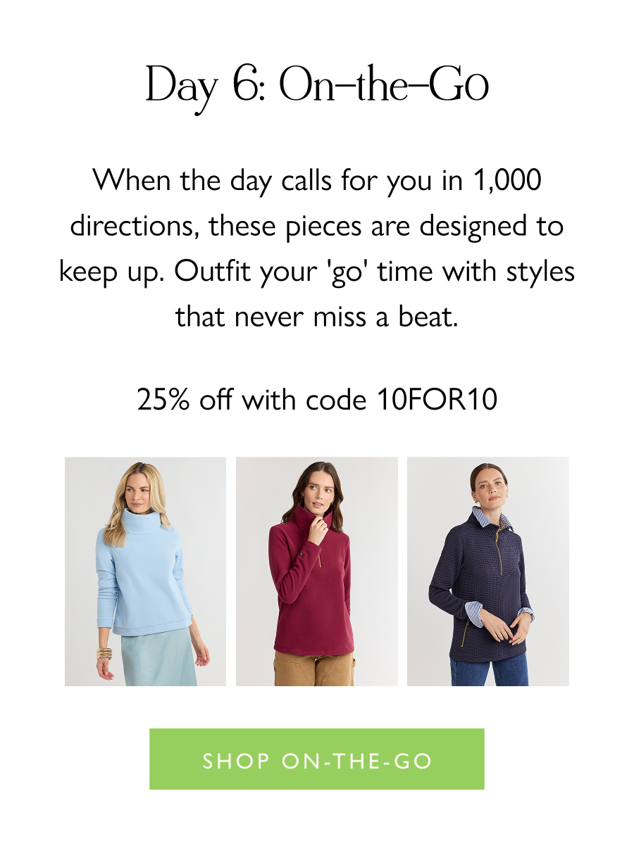 Day 6: On-the-Go When the day calls for you in 1,000 directions, these pieces are designed to keep up. Outfit your 'go' time with styles that never miss a beat.  25% off with code 10FOR10  Shop On-the-Go