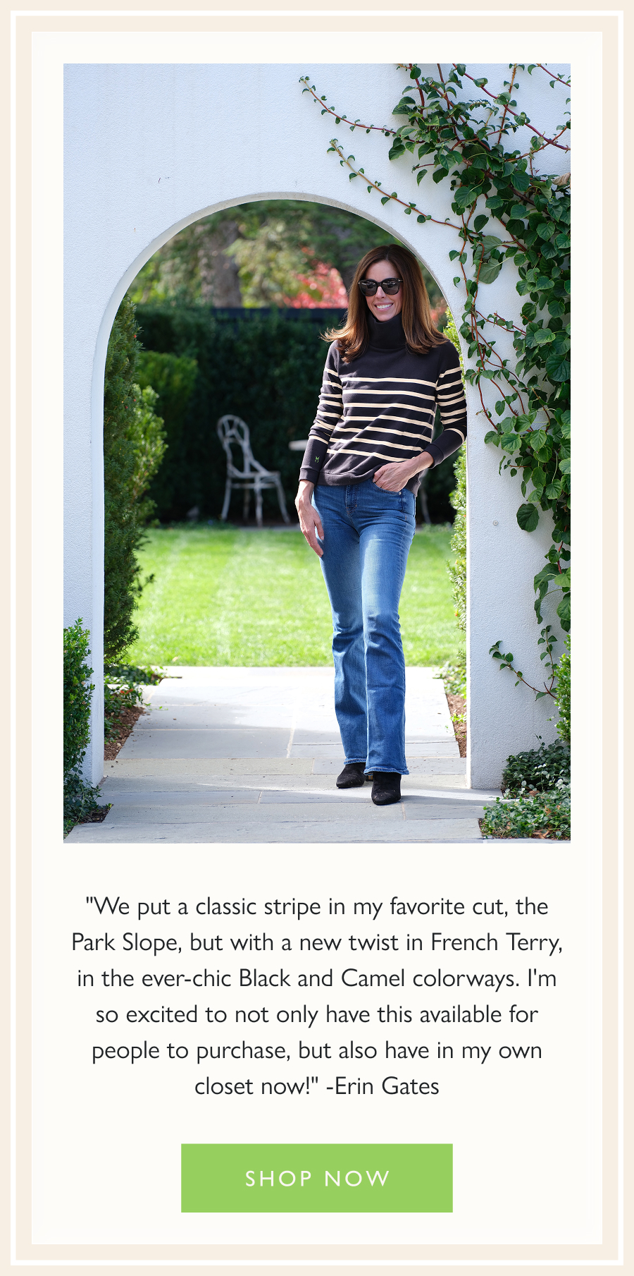 "We put a classic stripe in my favorite cut, the Park Slope, but with a new twist in French Terry, in the ever-chic Black and Camel colorways. I'm so excited to not only have this available for people to purchase, but also have in my own closet now!" -Erin Gates  Shop now