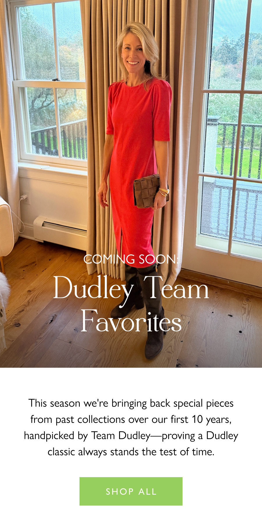 Coming Soon: Dudley Team Favorites This season we're bringing back special pieces from past collections over our first 10 years, handpicked by Team Dudley—proving a Dudley classic always stands the test of time.   Shop all