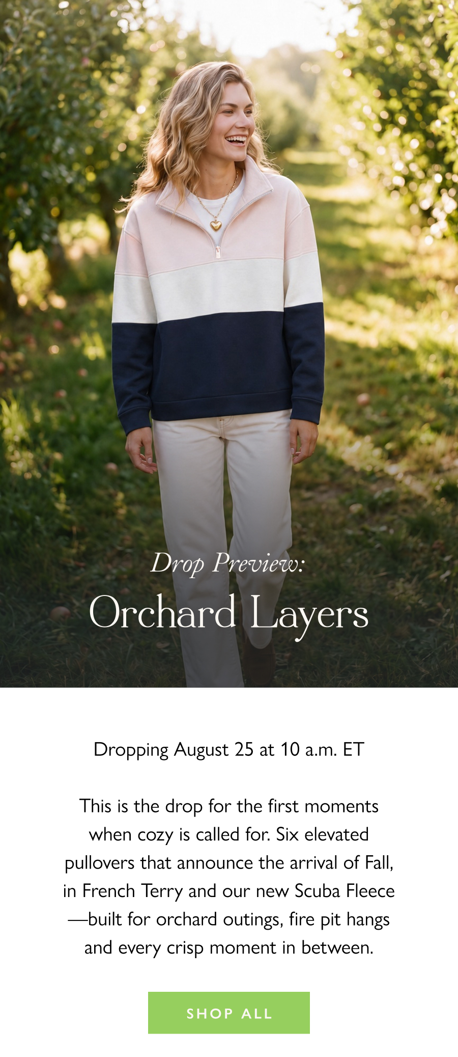 Drop Preview: Orchard Layers Dropping August 25 at 10 a.m. ET  This is the drop for the first moments when cozy is called for. Six elevated pullovers that announce the arrival of Fall, in French Terry and our new Scuba Fleece—built for orchard outings, fire pit hangs and every crisp moment in between.   Shop all 