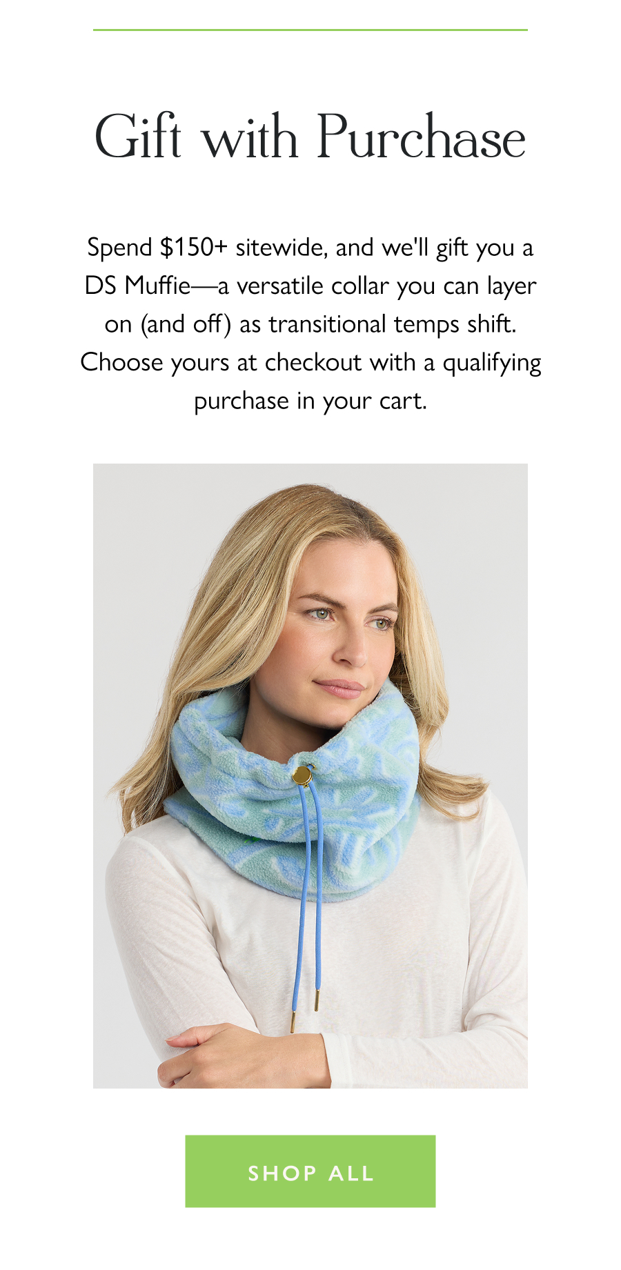 Gift with Purchase Spend $150+ sitewide, and we'll gift you a DS Muffie—a versatile collar you can layer on (and off) as transitional temps shift. Choose yours at checkout with a qualifying purchase in your cart.  Shop all
