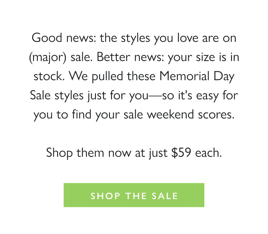 In Your Size. On Sale: $59. Good news: the styles you love are on (major) sale. Better news: your size is in stock. We pulled these Memorial Day Sale styles just for you—so it's easy for you to find your sale weekend scores.  Shop them now at just $59 each.  Shop the Sale