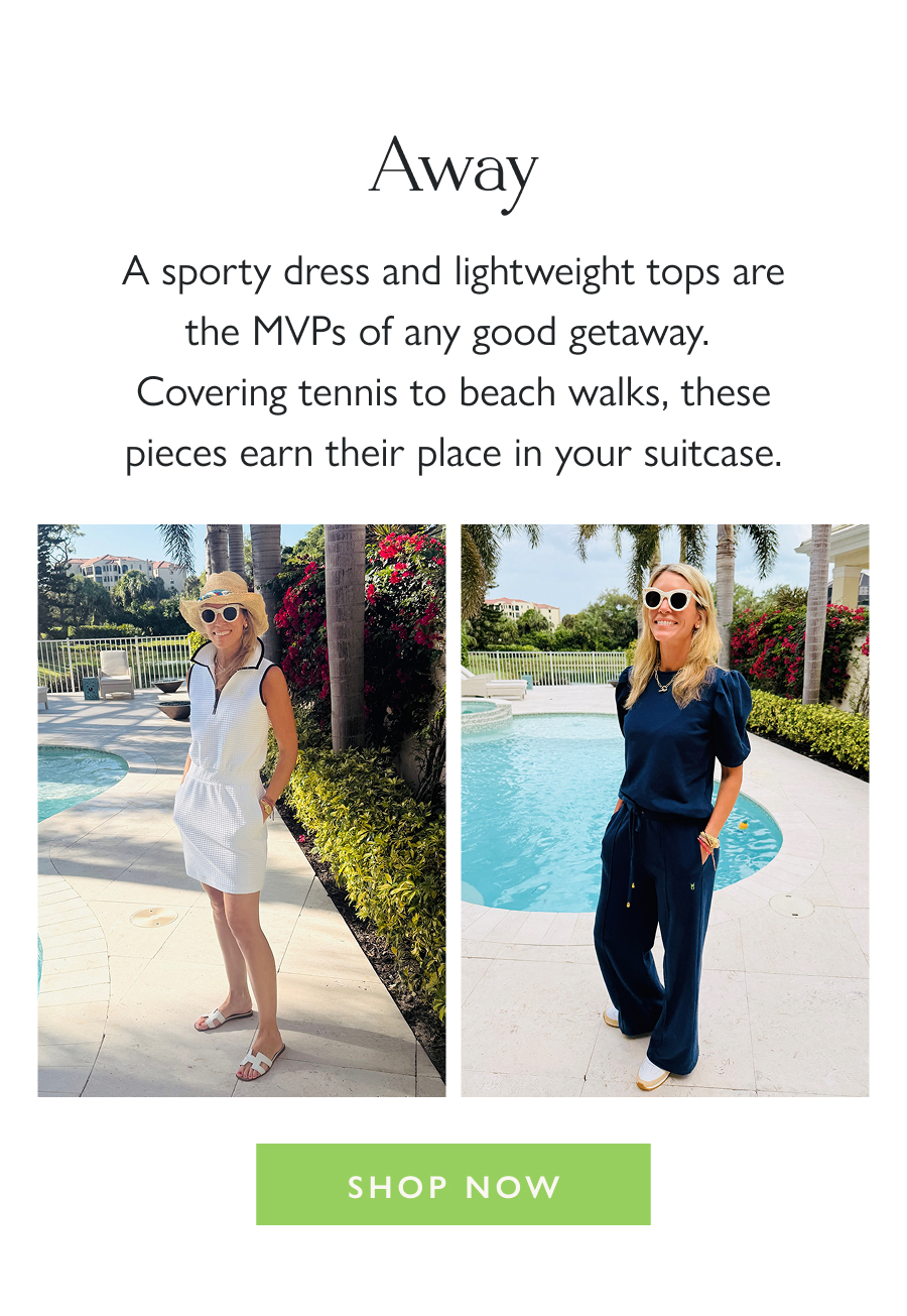 Away A sporty dress and lightweight tops are the MVPs of any good getaway.  Covering tennis to beach walks, these pieces earn their place in your suitcase.  Shop Now