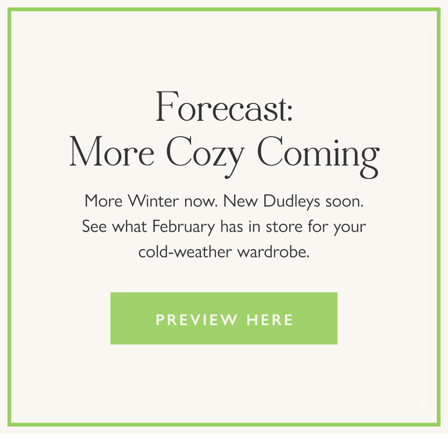 Forecast: More Cozy Coming More Winter now. New Dudleys soon. See what February has in store for your cold-weather wardrobe.   Preview here