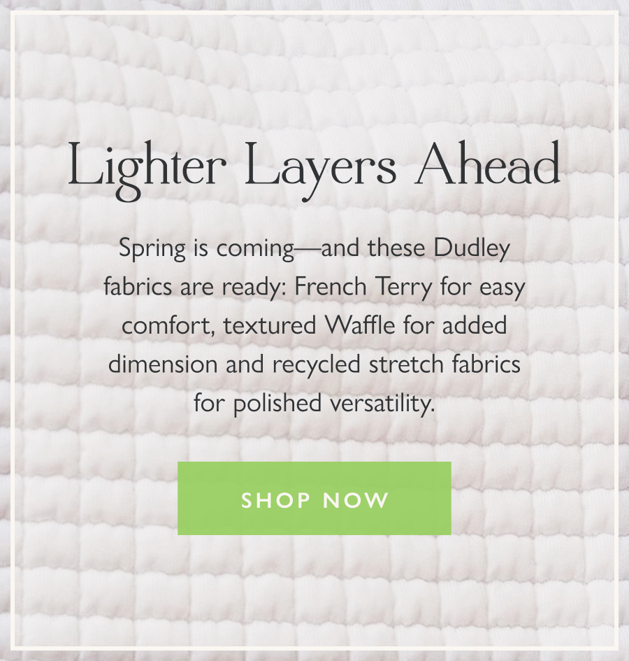 Lighter Layers Ahead Spring is coming—and these Dudley fabrics are ready: French Terry for easy comfort, textured Waffle for added dimension and recycled stretch fabrics for polished versatility.  Shop now