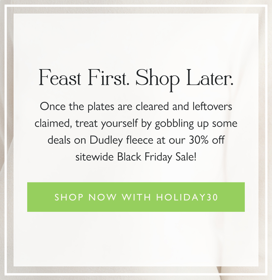Feast First. Shop Later. Once the plates are cleared and leftovers claimed, treat yourself by gobbling up some deals on Dudley fleece at our 30% off sitewide Black Friday Sale!   Shop now with HOLIDAY30