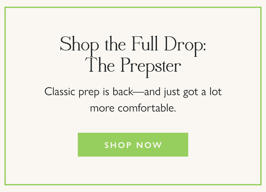 Shop the Full Drop: The Prepster Classic prep is back—and just got a lot more comfortable.  Shop Now