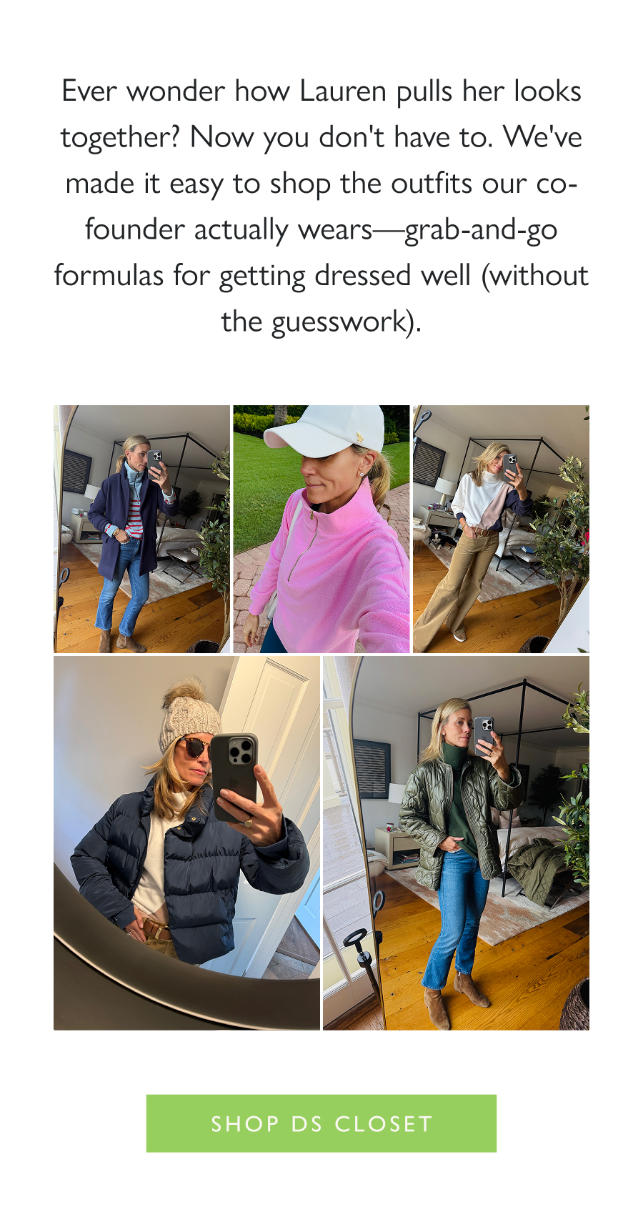 Styled by Lauren Ever wonder how Lauren pulls her looks together? Now you don't have to. We've made it easy to shop the outfits our co-founder actually wears—grab-and-go formulas for getting dressed well (without the guesswork).  Shop DS Closet