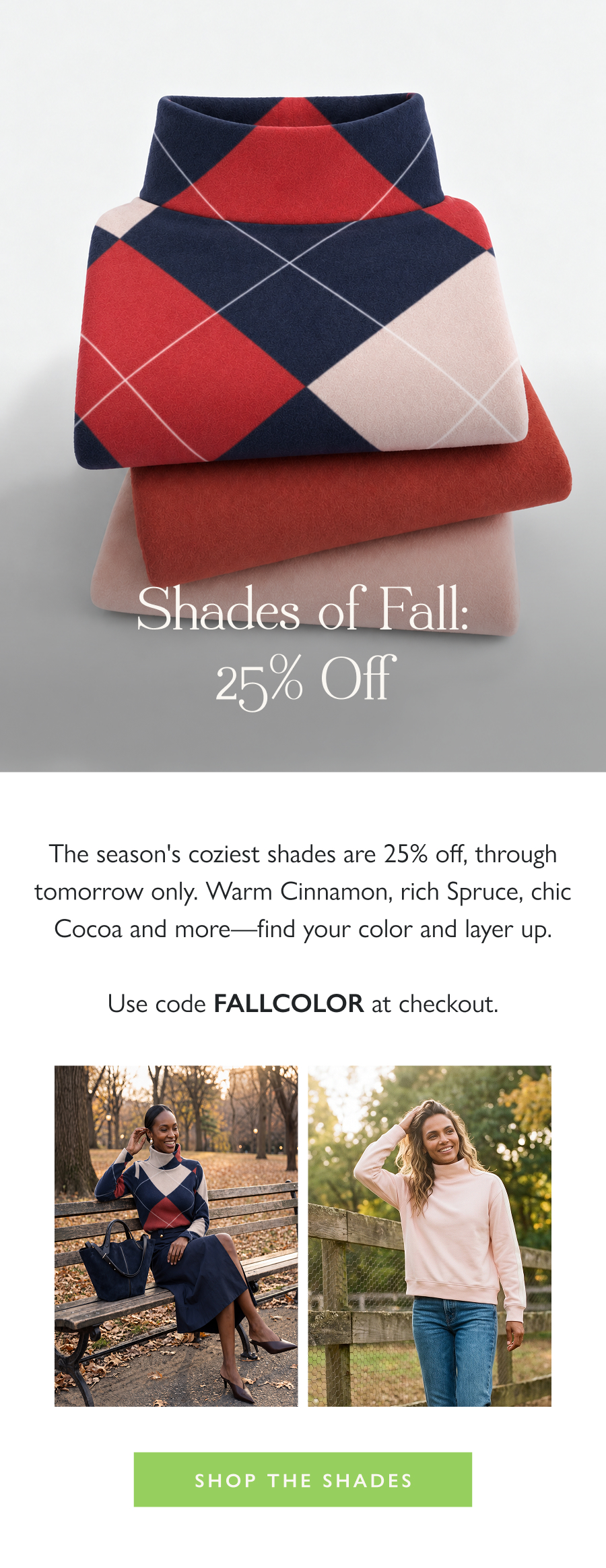 Shades of Fall: 25% Off The season's coziest shades are 25% off, through tomorrow only. Warm Cinnamon, rich Spruce, chic Cocoa and more—find your color and layer up.  Use code FALLCOLOR at checkout.  Shop the Shades