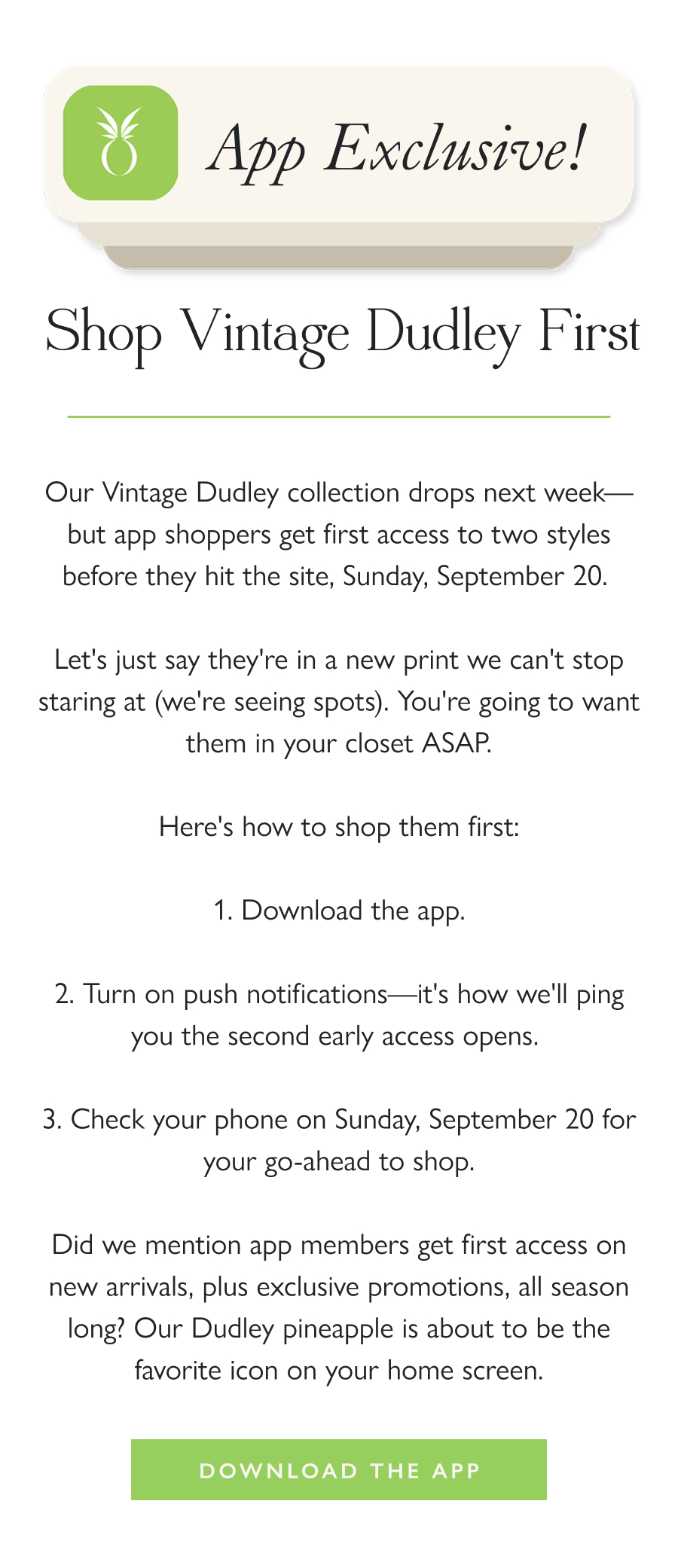 App Exclusive: Shop Vintage Dudley First Our Vintage Dudley collection drops next week—but app shoppers get first access to two styles before they hit the site, Sunday, September 20.   Let's just say they're in a new print we can't stop staring at (we're seeing spots). You're going to want them in your closet ASAP.  Here's how to shop them first:  1. Download the app. 2. Turn on push notifications—it's how we'll ping you the second early access opens.  3. Check your phone on Sunday, September 20 for your go-ahead to shop.  Did we mention app members get first access on new arrivals, plus exclusive promotions, all season long? Our Dudley pineapple is about to be the favorite icon on your home screen.  Download the App