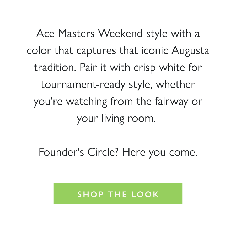 Game Day Green Ace Masters Weekend style with a color that captures that iconic Augusta tradition. Pair it with crisp white for tournament-ready style, whether you're watching from the fairway or your living room.   Founder's Circle? Here you come.  Shop the look