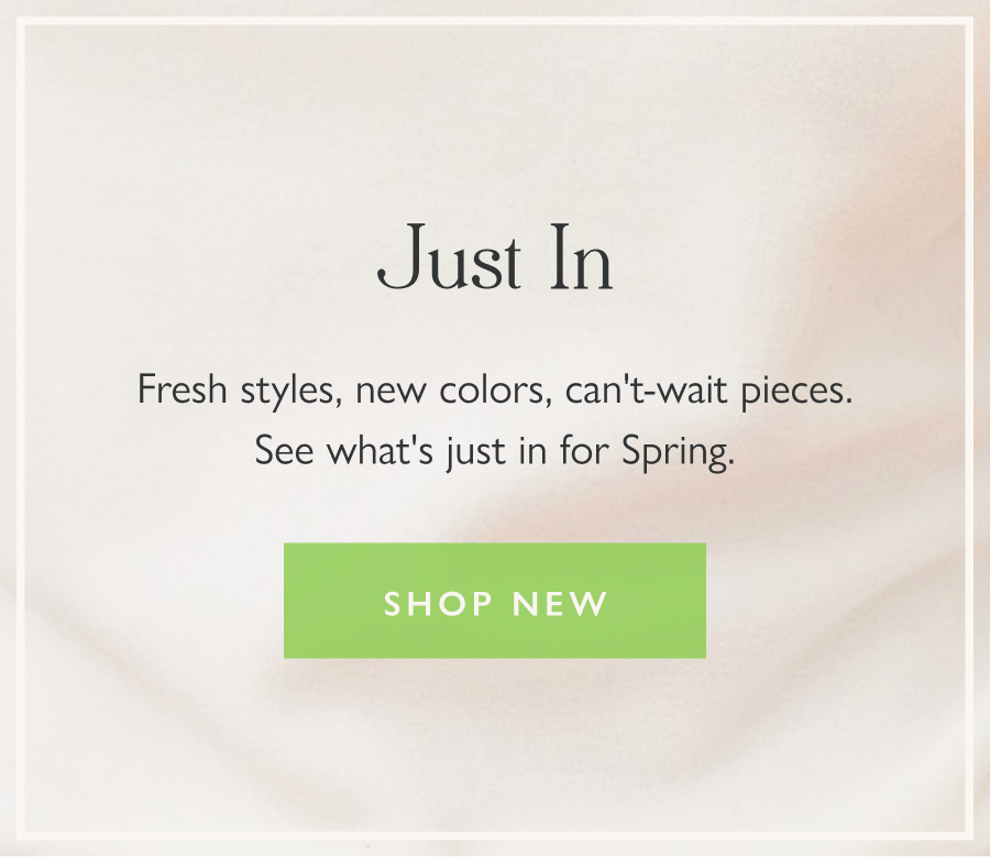 Just In Fresh styles, new colors, can't-wait pieces. See what's just in for Spring.  Shop new