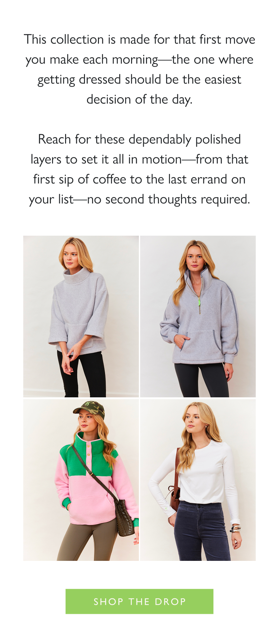 Dropping Now: Every Morning This collection is made for that first move you make each morning—the one where getting dressed should be the easiest decision of the day.  Reach for these dependably polished layers to set it all in motion—from that first sip of coffee to the last errand on your list—no second thoughts required.  Shop the drop