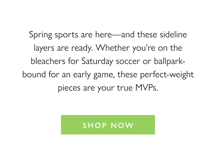 Suit up for the Sidelines Spring sports are here—and these sideline layers are ready. Whether you're on the bleachers for Saturday soccer or ballpark-bound for an early game, these perfect-weight pieces are your true MVPs.  Shop Now