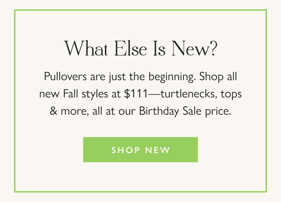 What Else Is New? Pullovers are just the beginning. Shop all new Fall styles at $111—turtlenecks, tops & more, all at our Birthday Sale price.  Shop New