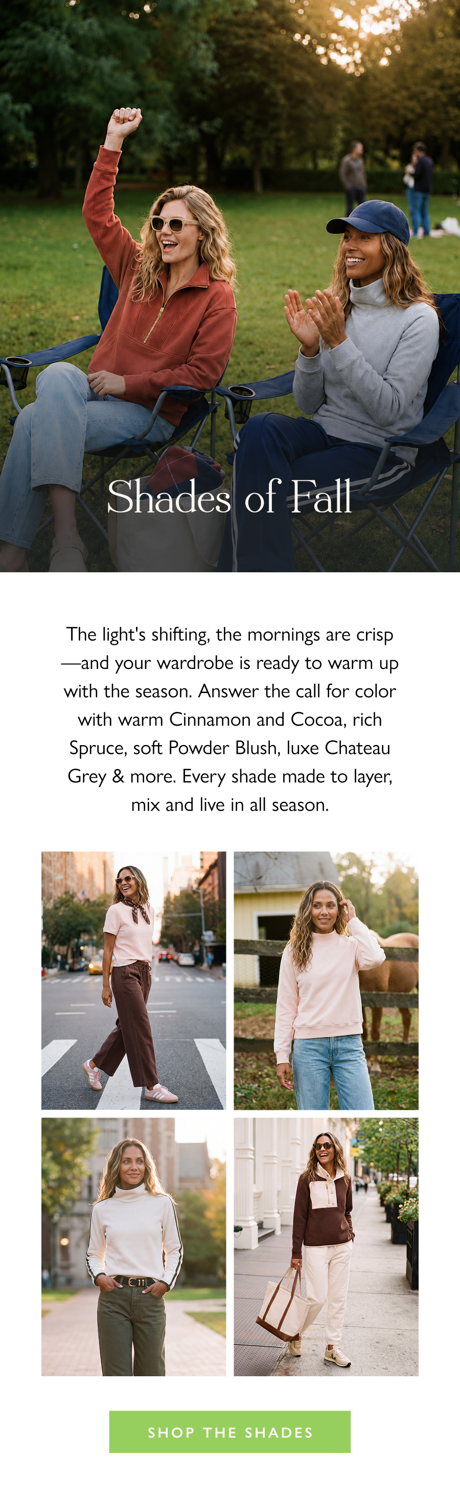 Shades of Fall The light's shifting, the mornings are crisp—and your wardrobe is ready to warm up with the season. Answer the call for color with warm Cinnamon and Cocoa, rich Spruce, soft Powder Blush, luxe Chateau Grey & more. Every shade made to layer, mix and live in all season.  Shop the Shades