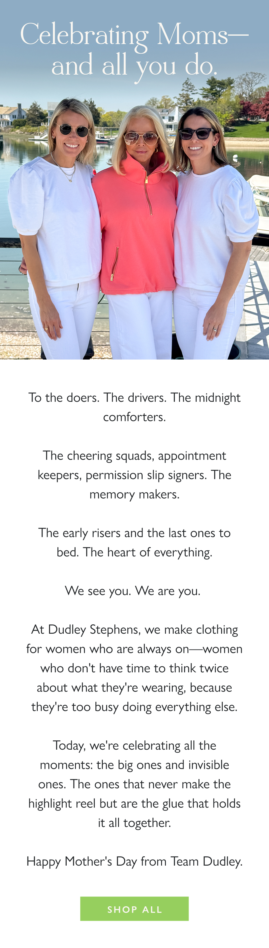 Celebrating Moms—and all you do.  To the doers. The drivers. The midnight comforters.  The cheering squads, appointment keepers, permission slip signers. The memory makers.  The early risers and the last ones to bed. The heart of everything.  We see you. We are you.   At Dudley Stephens, we make clothing for women who are always on—women who don't have time to think twice about what they're wearing, because they're too busy doing everything else.  Today, we're celebrating all the moments: the big ones and invisible ones. The ones that never make the highlight reel but are the glue that holds it all together.  Happy Mother's Day from Team Dudley.  Shop All