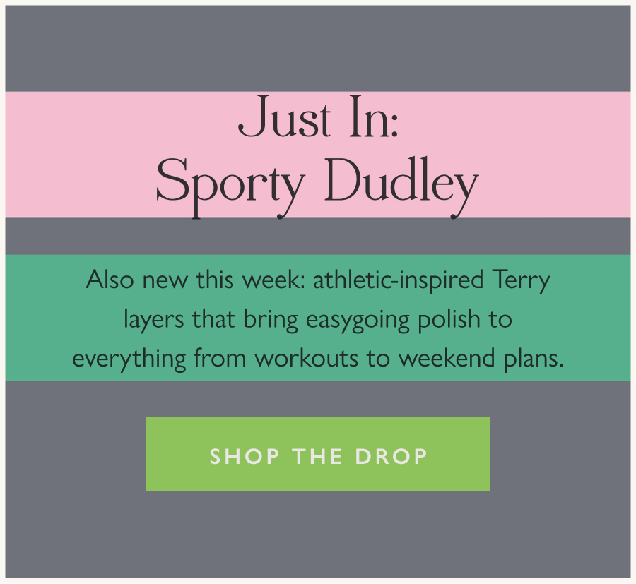 Just in: Sporty Dudley Also new this week: athletic-inspired Terry layers that bring easygoing polish to everything from workouts to weekend plans.  Shop the drop