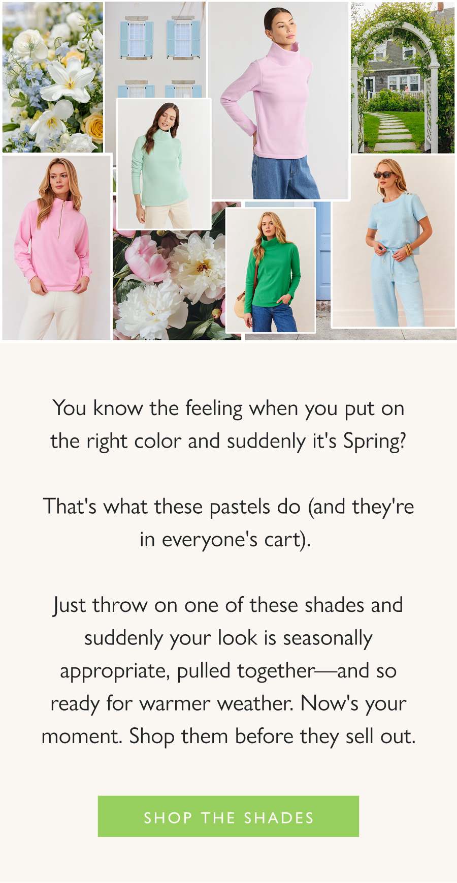 Instant Spring You know the feeling when you put on the right color and suddenly it's Spring?  That's what these pastels do (and they're in everyone's cart).   Just throw on one of these shades and suddenly your look is seasonally appropriate, pulled together—and so ready for warmer weather. Now's your moment. Shop them before they sell out.  Shop the shades