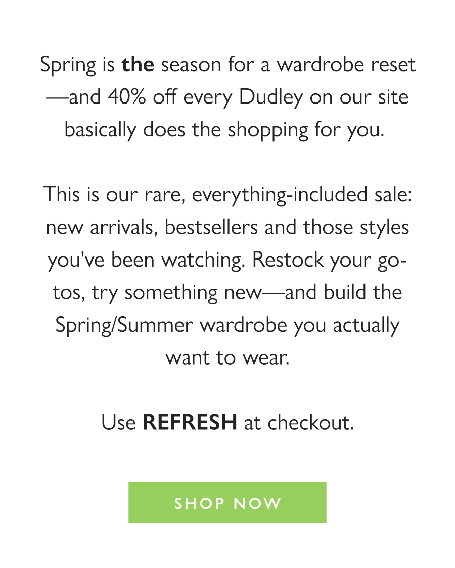 The Spring Refresh Sale 40% Off Everything  Spring is *the* season for a wardrobe reset—and 40% off every Dudley on our site basically does the shopping for you.   This is our rare, everything-included sale: new arrivals, bestsellers and those styles you've been watching. Restock your go-tos, try something new—and build the Spring/Summer wardrobe you actually want to wear.  Use REFRESH at checkout.  Shop Now