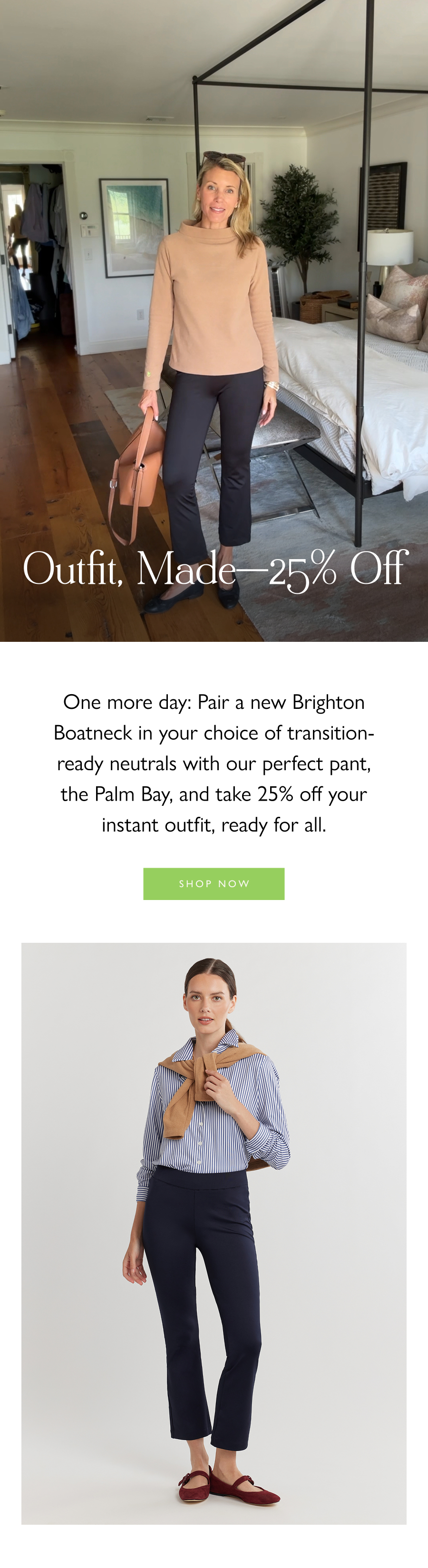 Outfit, Made—25% Off One more day: Pair a new Brighton Boatneck in your choice of transition-ready neutrals with our perfect pant, the Palm Bay, and take 25% off your instant outfit, ready for all.