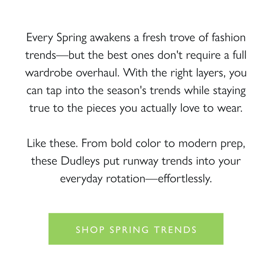 Spring, Dudley Stephens Style Every Spring awakens a fresh trove of fashion trends—but the best ones don't require a full wardrobe overhaul. With the right layers, you can tap into the season's trends while staying true to the pieces you actually love to wear.  Like these. From bold color to modern prep, these Dudleys put runway trends into your everyday rotation—effortlessly.  Shop Spring Trends