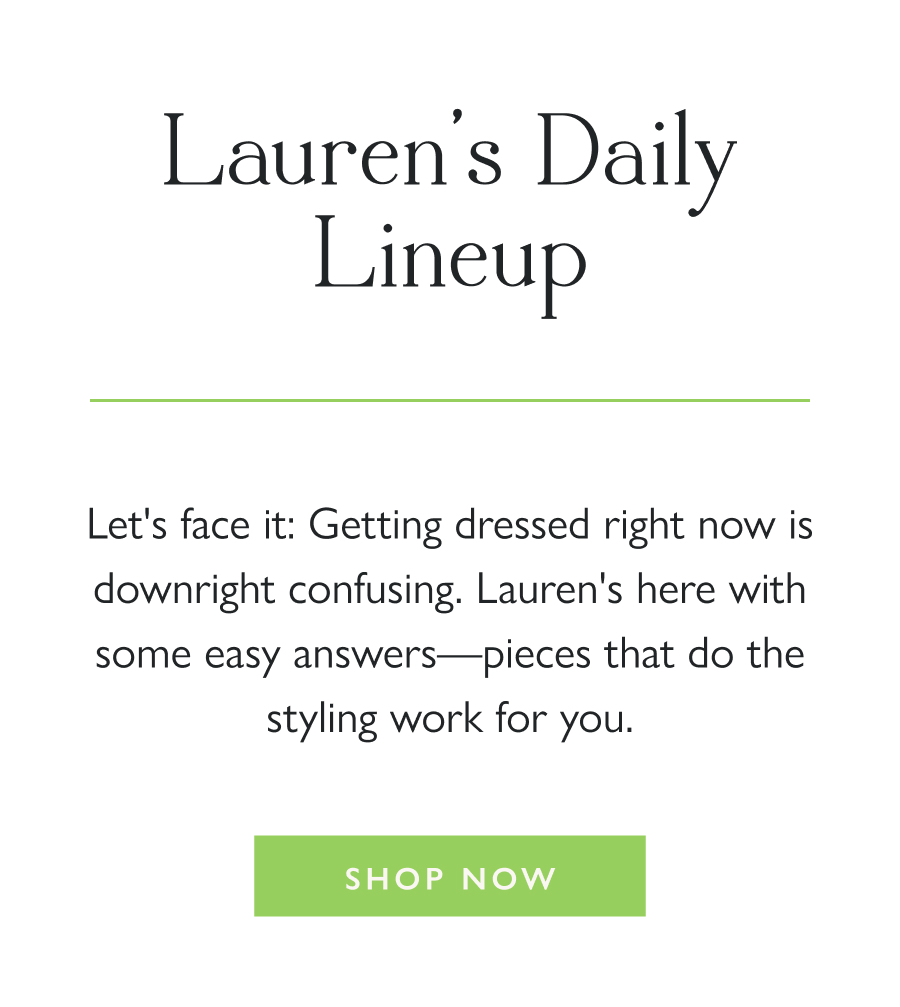 Lauren's Daily Lineup Let's face it: Getting dressed right now is downright confusing. Lauren's here with some easy answers—pieces that do the styling work for you.  Shop Now 