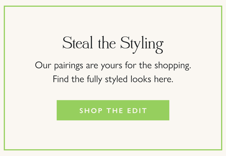 Steal the Styling Our pairings are yours for the shopping. Find the fully styled looks here.  Shop the Edit 