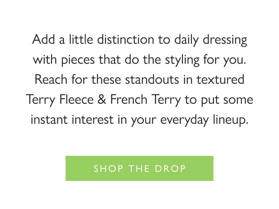 Dropping Now: Stylish Stripes Add a little distinction to daily dressing with pieces that do the styling for you. Reach for these standouts in textured Terry Fleece & French Terry to put some instant interest in your everyday lineup.  Shop the drop