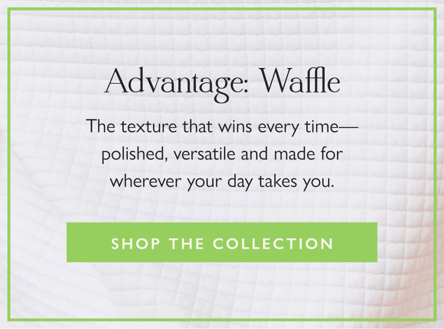 Advantage: Waffle The texture that wins every time—polished, versatile and made for wherever your day takes you.  Shop the Collection