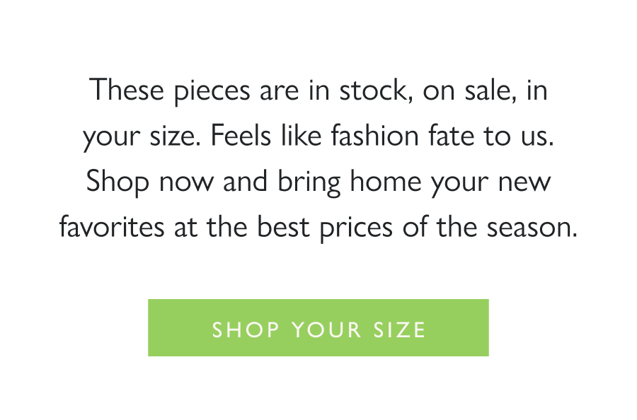 Black Friday Scores—in Your Size These pieces are in stock, on sale, in your size. Feels like fashion fate to us. Shop now and bring home your new favorites at the best prices of the season.  Shop Your Size
