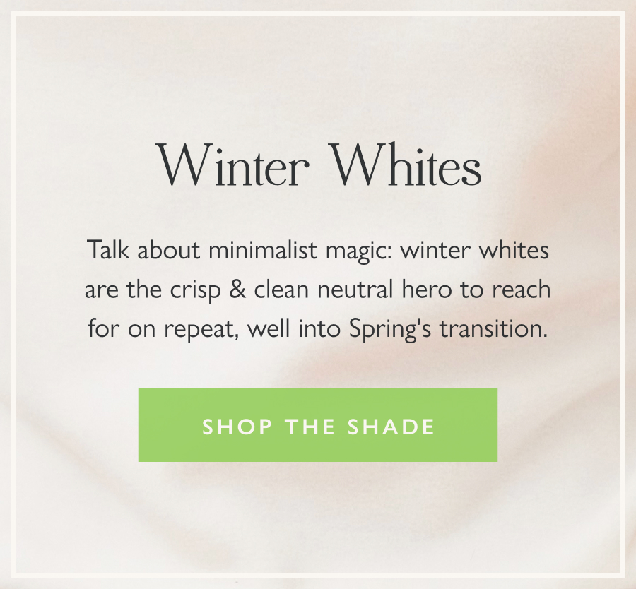 Winter Whites Talk about minimalist magic: winter whites are the crisp & clean neutral hero to reach for on repeat well into Spring's transition.  Shop the shade