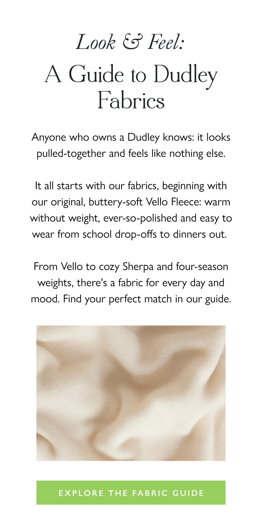 Look & Feel: A Guide to Dudley Fabrics Anyone who owns a Dudley knows: it looks pulled-together and feels like nothing else.  It all starts with our fabrics, beginning with our original, buttery-soft Vello Fleece: warm without weight, ever-so-polished and easy to wear from school drop-offs to dinners out.   From Vello to cozy Sherpa and four-season weights, there's a fabric for every day and mood. Find your perfect match in our guide.  Explore the Fabric Guide