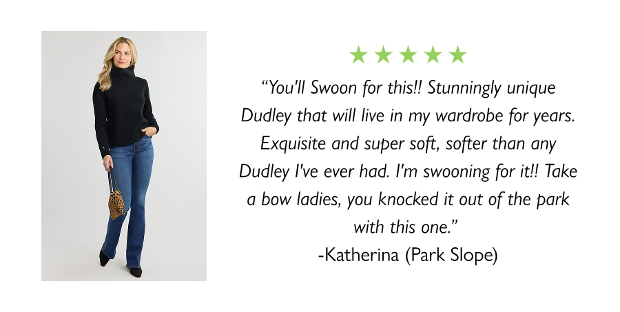 “You'll Swoon for this!! Stunningly unique Dudley that will live in my wardrobe for years. Exquisite and super soft, softer than any Dudley I've ever had. I'm swooning for it!! Take a bow ladies, you knocked it out of the park with this one.” -Katherina (Park Slope)