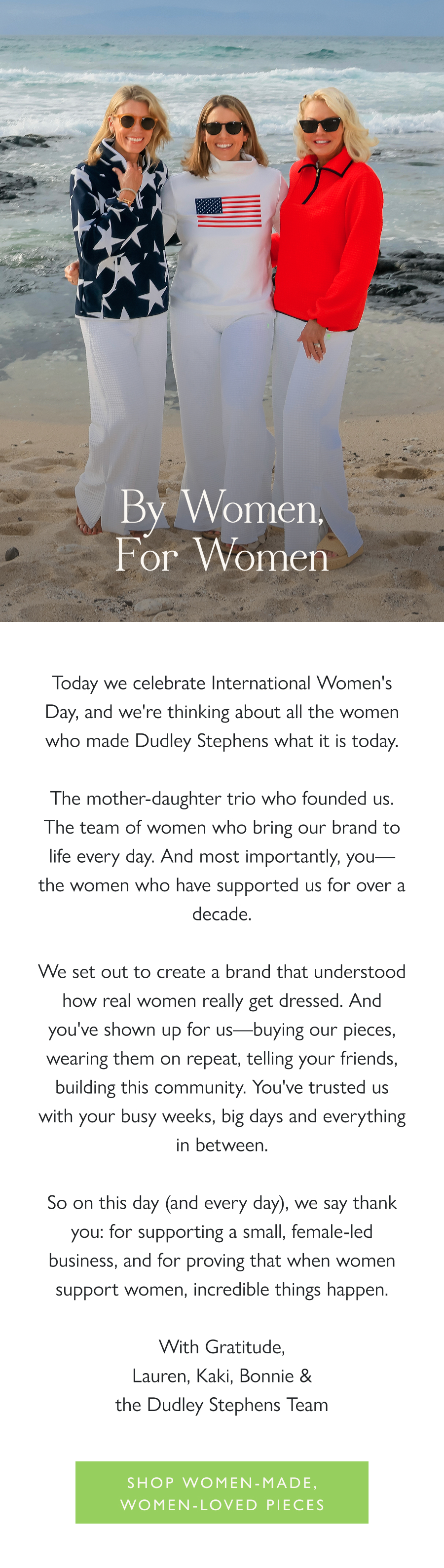 By Women, For Women Today we celebrate International Women's Day, and we're thinking about all the women who made Dudley Stephens what it is today.  The mother-daughter trio who founded us. The team of women who bring our brand to life every day. And most importantly, you—the women who have supported us for over a decade.  We set out to create a brand that understood how real women really get dressed. And you've shown up for us—buying our pieces, wearing them on repeat, telling your friends, building this community. You've trusted us with your busy weeks, big days and everything in between.  So on this day (and every day), we say thank you: for supporting a small, female-led business, and for proving that when women support women, incredible things happen.  With Gratitude,  Lauren, Kaki, Bonnie & the Dudley Stephens Team  Shop Women-Made, Women-Loved Pieces