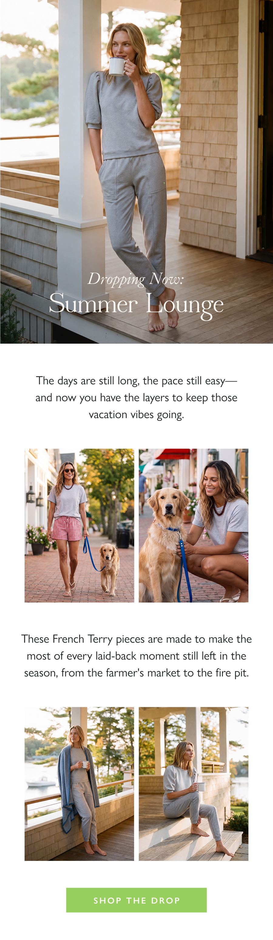 Dropping Now: Summer Lounge The days are still long, the pace still easy—and now you have the layers to keep those vacation vibes going.   These French Terry pieces are made to make the most of every laid-back moment still left in the season, from the farmer's market to the fire pit.  Shop the Drop