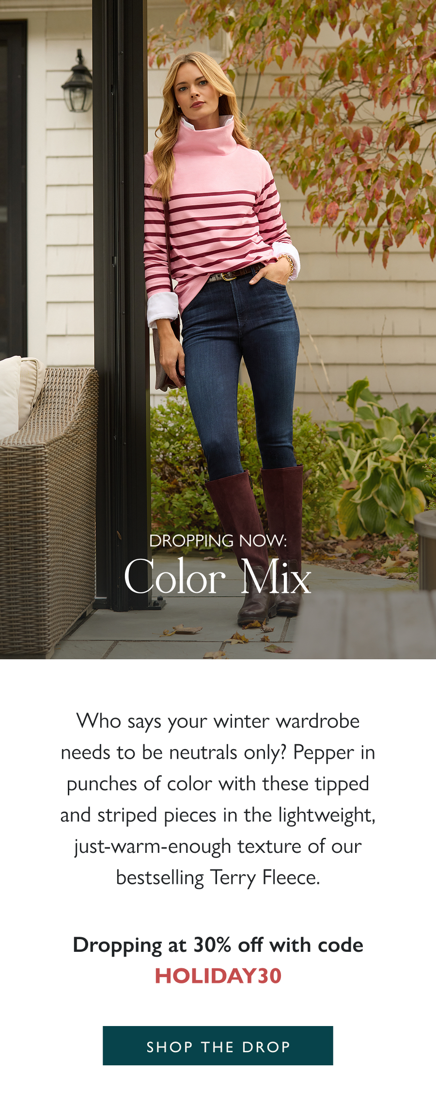 Dropping Now: Color Mix Who says your winter wardrobe needs to be neutrals only? Pepper in punches of color with these tipped and striped pieces in the lightweight, just-warm-enough texture of our bestselling Terry Fleece.  Dropping at 30% off with code HOLIDAY30.  Shop the drop